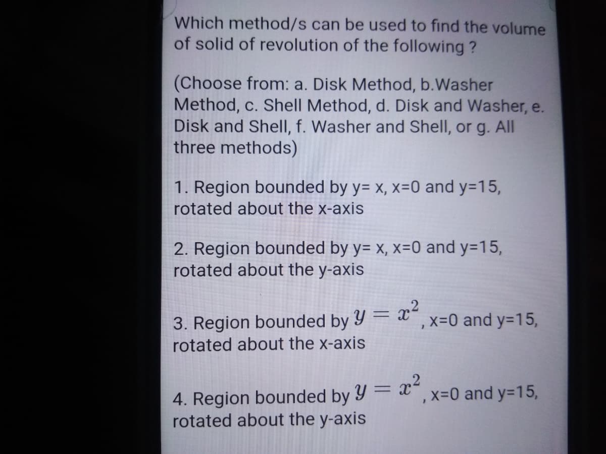 Which method/s can be used to find the volume
of solid of revolution of the following ?
(Choose from: a. Disk Method, b.Washer
Method, c. Shell Method, d. Disk and Washer, e.
Disk and Shell, f. Washer and Shell, or g. All
three methods)
1. Region bounded by y= x, x=0 and y=15,
rotated about the x-axis
2. Region bounded by y= x, x=0 and y=15,
rotated about the y-axis
Y = x?
x%-0 and y=15,
3. Region bounded by
rotated about the x-axis
,x=0 and y=15,
4. Region bounded by
rotated about the y-axis
