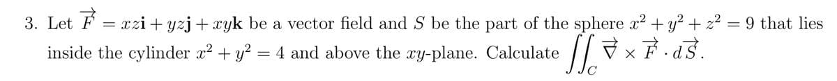 3. Let F = xzi+yzj + xyk be a vector field and S be the part of the sphere x² + y² + z² = 9 that lies
= 4 and above the xy-plane. Calculate [× F. ds.
वडे.
x
с
2
inside the cylinder x² + y² = 4 and above the xy-plane. Calculate