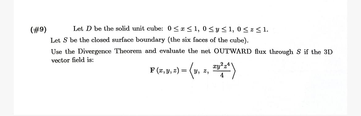 Let D be the solid unit cube: 0<a< 1, 0 <y< 1, 0 < z < 1.
(#9)
Let S be the closed surface boundary (the six faces of the cube).
Use the Divergence Theorem and evaluate the net OUTWARD flux through S if the 3D
vector field is:
F (x, y, z) = (y
Y, z,
4
