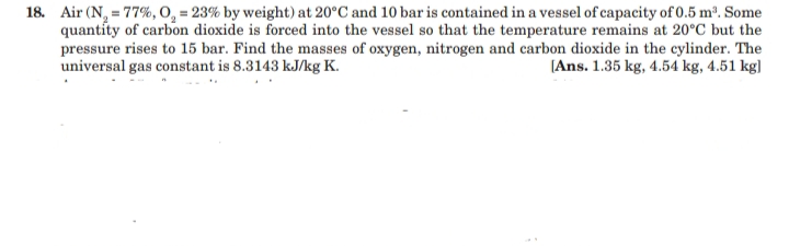 18. Air (N, = 77%, O, = 23% by weight) at 20°C and 10 bar is contained in a vessel of capacity of 0.5 m³. Some
quantíty of carbon dioxide is forced into the vessel so that the temperature remains at 20°C but the
pressure rises to 15 bar. Find the masses of oxygen, nitrogen and carbon dioxide in the cylinder. The
universal gas constant is 8.3143 kJ/kg K.
[Ans. 1.35 kg, 4.54 kg, 4.51 kg)
