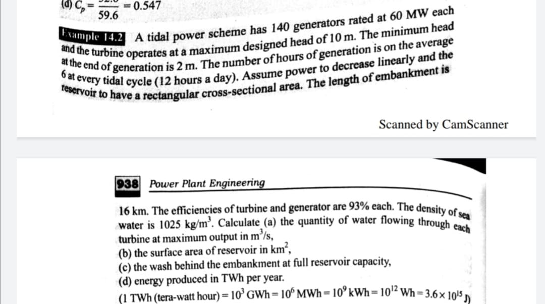 = 0.547
59.6
Scanned by CamScanner
938 Power Plant Engineering
16 km. The efficiencies of turbine and generator are 93% each. The density os
water is 1025 kg/m³. Calculate (a) the quantity of water flowing through c
turbine at maximum output in m/s,
(b) the surface area of reservoir in km²,
(c) the wash behind the embankment at full reservoir capacity,
(d) energy produced in TWh per year.
(1 TWh (tera-watt hour) = 10° GWh= 10° MWh= 10° kWh=10'² Wh=3.6× 10!5 ,
%3D
%3D
%3D
