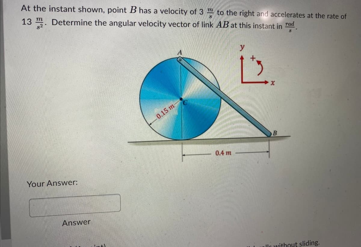 At the instant shown, point B has a velocity of 3 " to the right and accelerates at the rate of
13 . Determine the angular velocity vector of link AB at this instant in ad
rad
0.15 m-
0.4 m
Your Answer:
Answer
allc without sliding.
