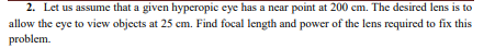2. Let us assume that a given hyperopic eye has a near point at 200 cm. The desired lens is to
allow the eye to view objects at 25 cm. Find focal length and power of the lens required to fix this
problem.
