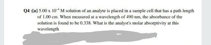 Q4 :[a] 5.00 x 10M solution of an analyte is placed in a sample cell that has a path length
of 1.00 cm. When measured at a wavelength of 490 nm, the absorbance of the
solution is found to be 0.338. What is the analyst's molar absorptivity at this
wavelength
