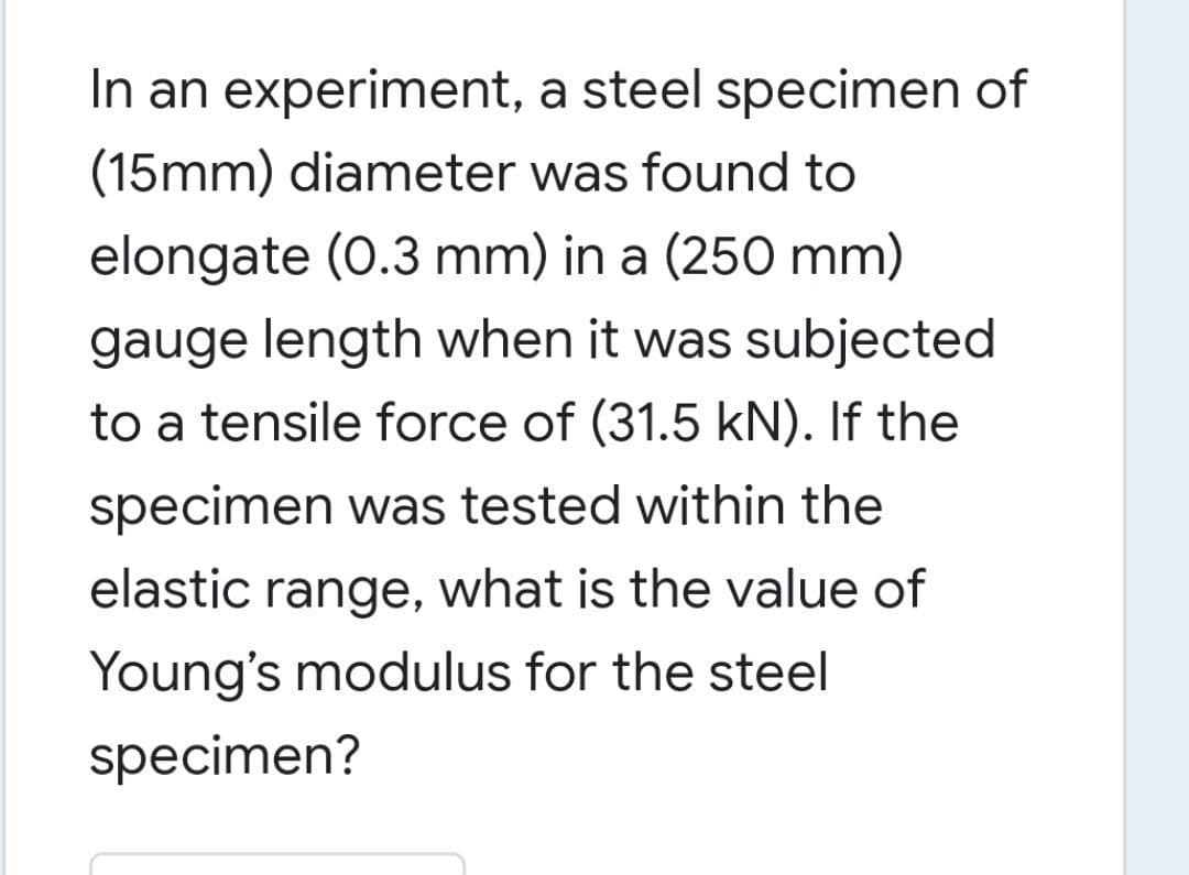 In an experiment, a steel specimen of
(15mm) diameter was found to
elongate (0.3 mm) in a (250 mm)
gauge length when it was subjected
to a tensile force of (31.5 kN). If the
specimen was tested within the
elastic range, what is the value of
Young's modulus for the steel
specimen?
