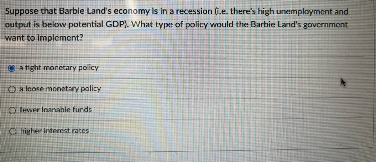 Suppose that Barbie Land's economy is in a recession (i.e. there's high unemployment and
output is below potential GDP). What type of policy would the Barbie Land's government
want to implement?
a tight monetary policy
a loose monetary policy
fewer loanable funds
O higher interest rates