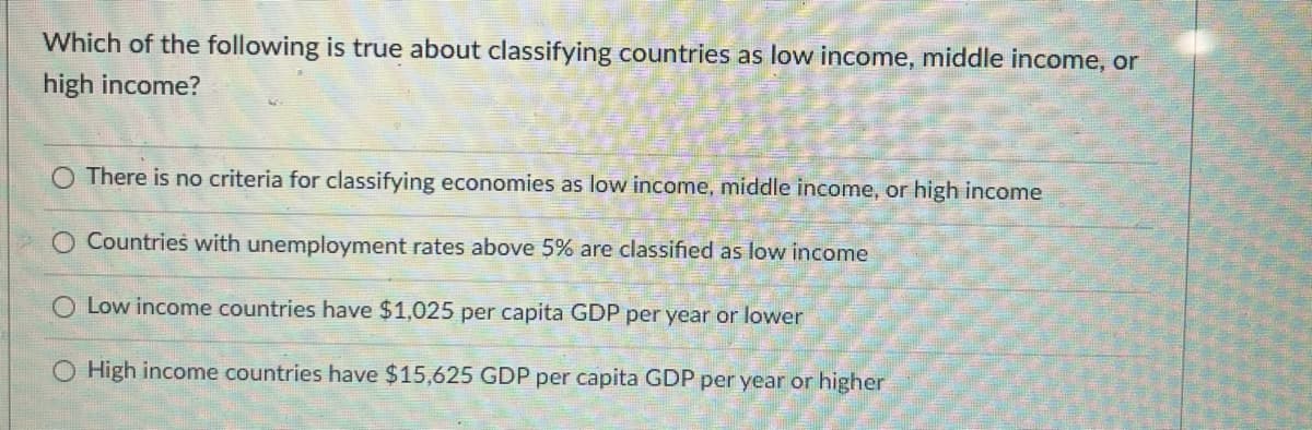 Which of the following is true about classifying countries as low income, middle income, or
high income?
O There is no criteria for classifying economies as low income, middle income, or high income
O Countries with unemployment rates above 5% are classified as low income
Low income countries have $1,025 per capita GDP per year or lower
O High income countries have $15,625 GDP per capita GDP per year or higher