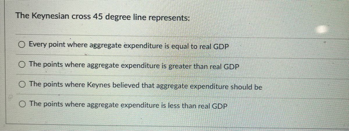 The Keynesian cross 45 degree line represents:
Every point where aggregate expenditure is equal to real GDP
O The points where aggregate expenditure is greater than real GDP
The points where Keynes believed that aggregate expenditure should be
O The points where aggregate expenditure is less than real GDP