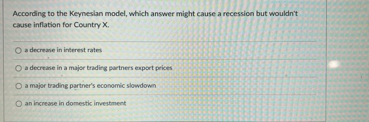 According to the Keynesian model, which answer might cause a recession but wouldn't
cause inflation for Country X.
O a decrease in interest rates
O a decrease in a major trading partners export prices
a major trading partner's economic slowdown
O an increase in domestic investment