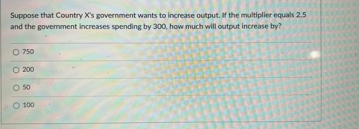 Suppose that Country X's government wants to increase output. If the multiplier equals 2.5
and the government increases spending by 300, how much will output increase by?
O 750
O 200
50
100