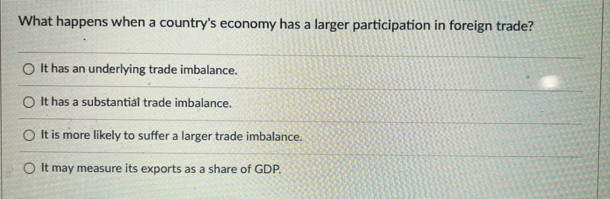 What happens when a country's economy has a larger participation in foreign trade?
It has an underlying trade imbalance.
O It has a substantial trade imbalance.
O It is more likely to suffer a larger trade imbalance.
O It may measure its exports as a share of GDP.