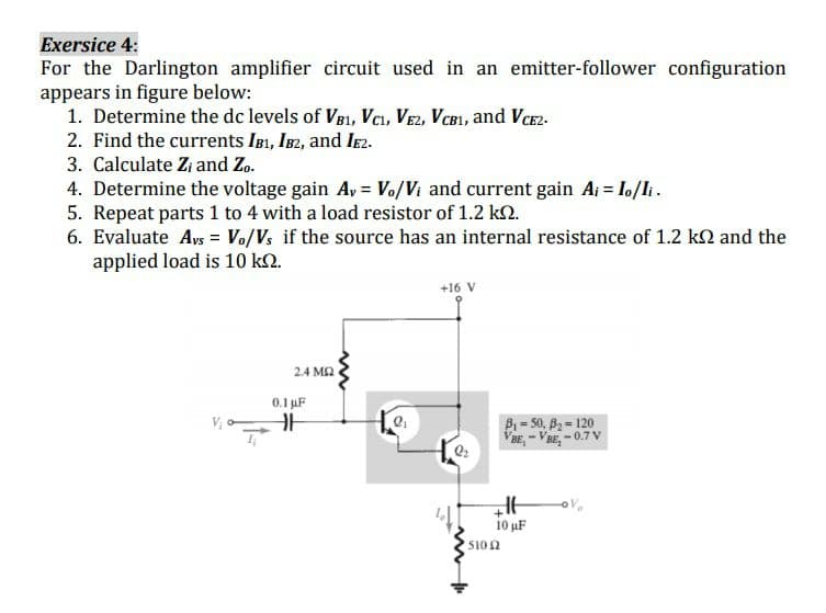 Exersice 4:
For the Darlington amplifier circuit used in an emitter-follower configuration
appears in figure below:
1. Determine the dc levels of VB1, Vcı, VEz, VCB1, and Vce2-
2. Find the currents IB1, IB2, and IE2.
3. Calculate Zi and Zo.
4. Determine the voltage gain Ay = Vo/Vi and current gain Ai = lo/li.
5. Repeat parts 1 to 4 with a load resistor of 1.2 k2.
6. Evaluate Ays = Vo/Vs if the source has an internal resistance of 1.2 kN and the
applied load is 10 k2.
+16 V
2.4 MA
0.1 uF
B = 50, B2 = 120
VaE, - VBE, -0.7 V
i0 uF
5102
