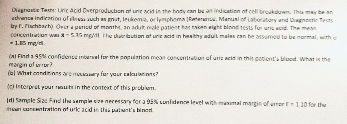 Diagnostic Tests: Uric Acid Overproduction of uric acid in the body can be an indication of cell breakdown. This may be an
advance indication of illness such as gout, leukemia, or lymphoma (Reference: Manual of Laboratory and Diagnostic Tests
by F. Fischbach). Over a period of months, an adult male patient has taken eight blood tests for uric acid. The mean
concentration was x = 5.35 mg/dl. The distribution of uric acid in healthy adult males can be assumed to be normal, with σ
= 1.85 mg/dl.
(a) Find a 95% confidence interval for the population mean concentration of uric acid in this patient's blood. What is the
margin of error?
(b) What conditions are necessary for your calculations?
(c) Interpret your results in the context of this problem.
(d) Sample Size Find the sample size necessary for a 95% confidence level with maximal margin of error E = 1.10 for the
mean concentration of uric acid in this patient's blood.
