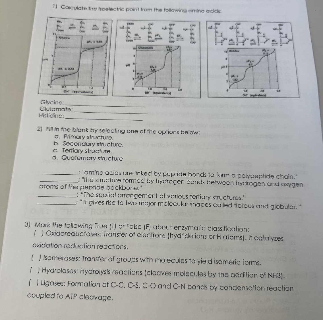 pH
1) Calculate the isoelectric point from the following amino acids:
7
NR.
CH₂
COOH
Glycine
pk, 2.34
H₂
CH₂
coo
Glycine:
Glutamate:
Histidine:
pk = 9.60
OH (equivalents)
NH₂
CH₂
coo
COOK
MA-
CM₂
CH₂
COOH
PH
pk,
B
10 Glutamate
6
0
M₂-C
pk,
2.19
1 pk.
Coom
2) Fill in the blank by selecting one of
a. Primary structure.
b. Secondary structure.
c. Tertiary structure.
d. Quaternary structure
pk =
4.25
pk₂n
9.67
1.0
2.0
OH (equivalents)
3.0
options below:
Pretratat
18 Hiidine
8
pH 6
4
2
0
pk, =
1.82
pM₂ =
6.0
9.17
1.0
OH (equivalents)
2.0
1.
3.0
:"amino acids are linked by peptide bonds to form a polypeptide chain."
:"the structure formed by hydrogen bonds between hydrogen and oxygen
atoms of the peptide backbone."
"The spatial arrangement of various tertiary structures."
"It gives rise to two major molecular shapes called fibrous and globular."
3) Mark the following True (T) or False (F) about enzymatic classification:
( Oxidoreductases: Transfer of electrons (hydride ions or H atoms). It catalyzes
oxidation-reduction reactions.
( ) Isomerases: Transfer of groups with molecules to yield isomeric forms.
( ) Hydrolases: Hydrolysis reactions (cleaves molecules by the addition of NH3).
( ) Ligases: Formation of C-C, C-S, C-O and C-N bonds by condensation reaction
coupled to ATP cleavage.