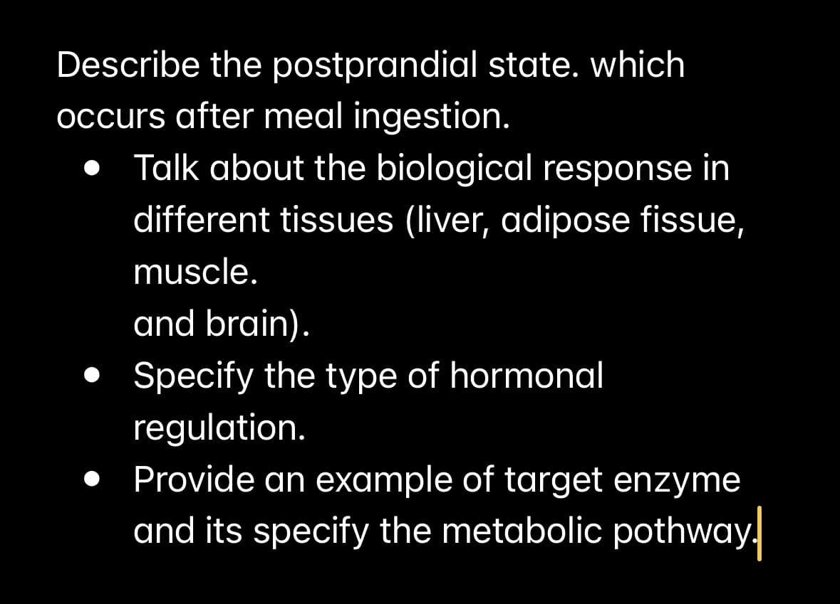 Describe the postprandial state, which
occurs after meal ingestion.
• Talk about the biological response in
different tissues (liver, adipose fissue,
muscle.
and brain).
• Specify the type of hormonal
regulation.
Provide an example of target enzyme
and its specify the metabolic pothway.