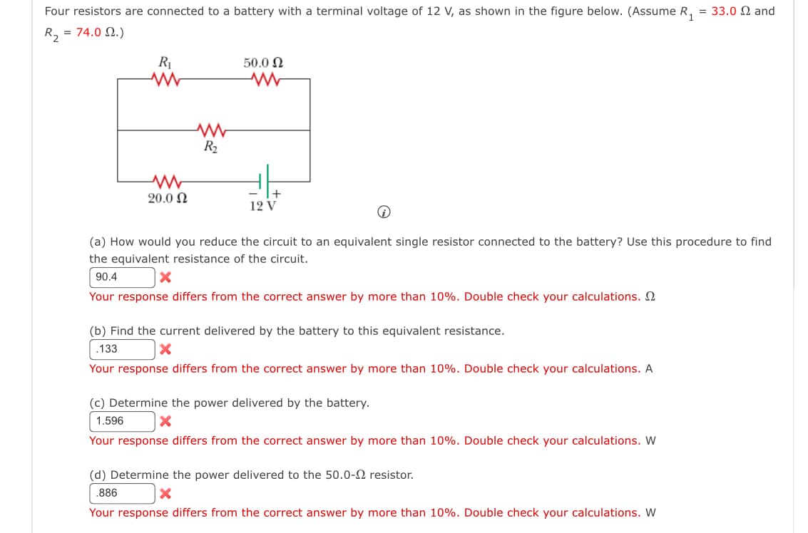 Four resistors are connected to a battery with a terminal voltage of 12 V, as shown in the figure below. (Assume R₁
R₂ = 74.02.)
R₁
w
50.0 Ω
w
w
20.0 Ω
www
R₂
12 V
= 33.0 Ω and
(a) How would you reduce the circuit to an equivalent single resistor connected to the battery? Use this procedure to find
the equivalent resistance of the circuit.
90.4
x
Your response differs from the correct answer by more than 10%. Double check your calculations.
(b) Find the current delivered by the battery to this equivalent resistance.
.133
Your response differs from the correct answer by more than 10%. Double check your calculations. A
(c) Determine the power delivered by the battery.
1.596
☑
Your response differs from the correct answer by more than 10%. Double check your calculations. W
(d) Determine the power delivered to the 50.0-2 resistor.
.886
x
Your response differs from the correct answer by more than 10%. Double check your calculations. W