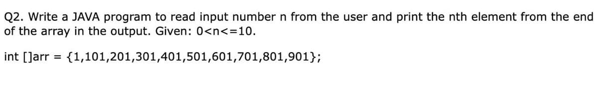 Q2. Write a JAVA program to read input number n from the user and print the nth element from the end
of the array in the output. Given: 0<n<=10.
int []arr = {1,101,201,301,401,501,601,701,801,901};
%3D
