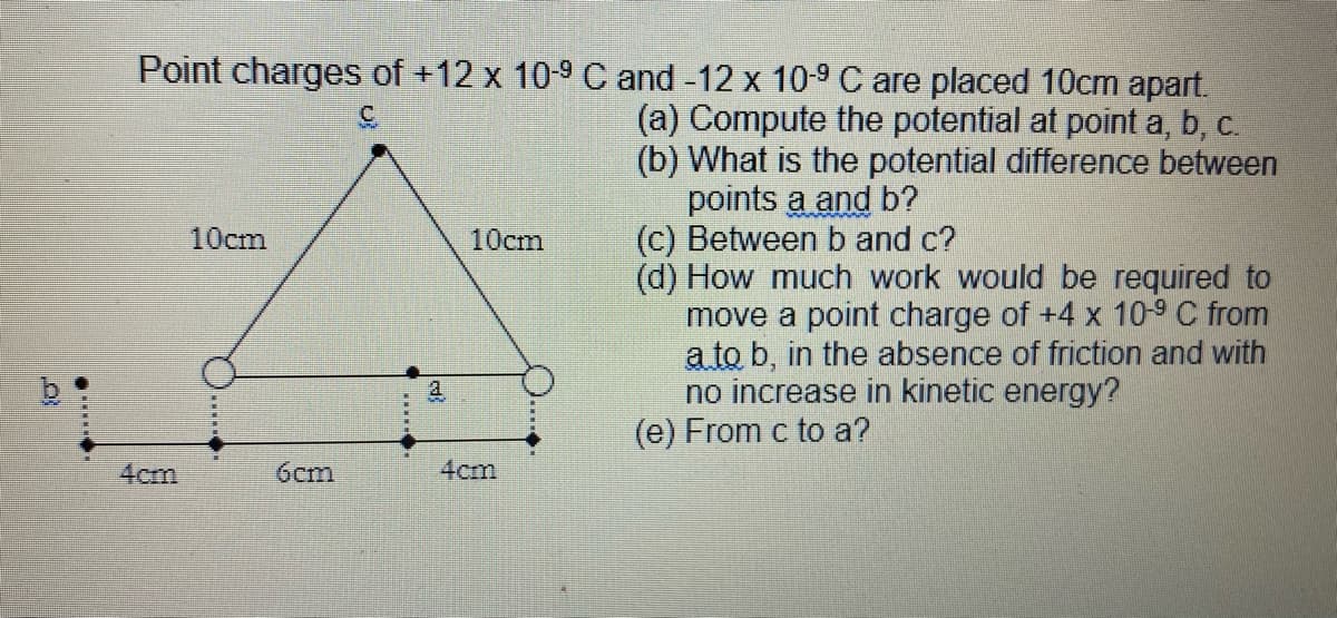 Point charges of +12 x 109 C and -12 x 10-9 C are placed 10cm apart.
(a) Compute the potential at point a, b, c.
(b) What is the potential difference between
points a and b?
(c) Between b and c?
(d) How much work would be required to
move a point charge of +4 x 10-9 C from
a to b, in the absence of friction and with
no increase in kinetic energy?
(e) From c to a?
10cm
10cm
a
4cm
6cm
4cm
