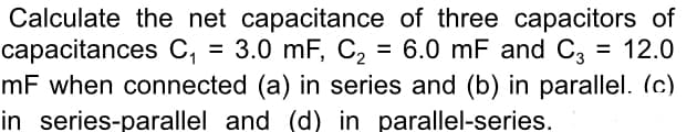Calculate the net capacitance of three capacitors of
capacitances C, = 3.0 mF, C2 = 6.0 mF and C3
mF when connected (a) in series and (b) in parallel. (c)
in series-parallel and (d) in parallel-series.
= 12.0
