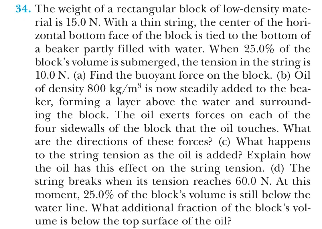 34. The weight of a rectangular block of low-density mate-
rial is 15.0 N. With a thin string, the center of the hori-
zontal bottom face of the block is tied to the bottom of
a beaker partly filled with water. When 25.0% of the
block's volume is submerged, the tension in the string is
10.0 N. (a) Find the buoyant force on the block. (b) Oil
of density 800 kg/m3 is now steadily added to the bea-
ker, forming a layer above the water and surround-
ing the block. The oil exerts forces on each of the
four sidewalls of the block that the oil touches. What
are the directions of these forces? (c) What happens
to the string tension as the oil is added? Explain how
the oil has this effect on the string tension. (d) The
string breaks when its tension reaches 60.0 N. At this
moment, 25.0% of the block's volume is still below the
water line. What additional fraction of the block's vol-
ume is below the top surface of the oil?
