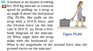 60. A woman at an airport is towing
W her 20.0-kg suitcase at constant
speed by pulling on a strap at
an angle θ above the horizontal
(Fig. P5.60). She pulls on the
strap with a 35.0-N force, and
the friction force on the suit
case is 20.0 N. (a) Draw a free-
body diagram of the suitcase.
(b) What angle does the strap
make with the horizontal? (c)
What is the magnitude of the normal force that the
ground exerts on the suitcase?
Figure P5.60
