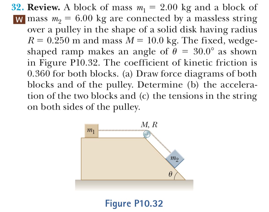 32. Review. A block of mass m2.00 kg and a block of
mass m2 -6.00 kg are connected by a massless string
over a pulley in the shape of a solid disk having radius
0.250 m and mass M-10.0 kg. The fixed, wedge-
shaped ramp makes an angle of 6 - 30.0° as shown
in Figure P10.32. The coefficient of kinetic friction is
0.360 for both blocks. (a) Draw force diagrams of both
blocks and of the pulley. Determine (b) the accelera-
tion of the two blocks and (c) the tensions in the string
on both sides of the pulley
M, R
nm
Figure P10.32
