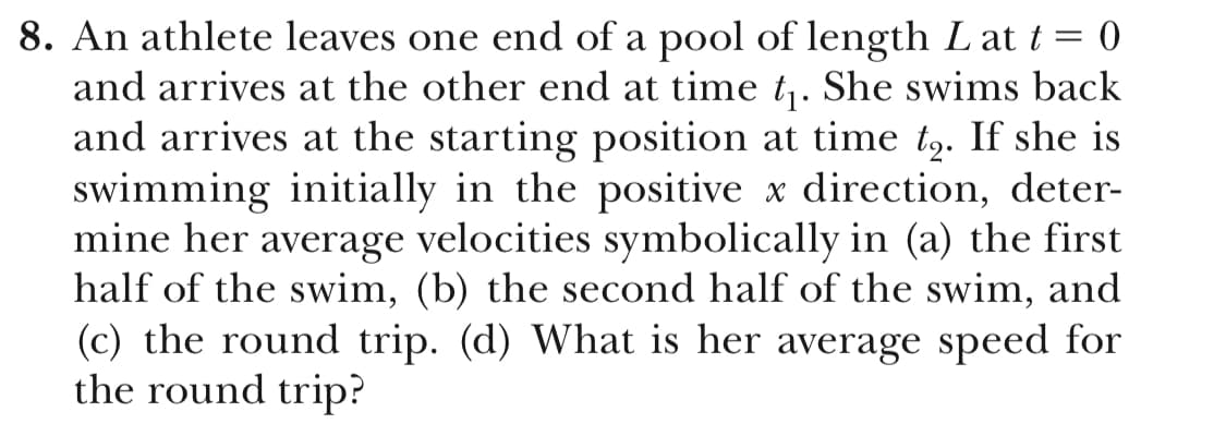 8. An athlete leaves one end of a pool of length Lat t- O
and arrives at the other end at time t1. She swims back
and arrives at the starting position at time t2. If she is
swimming initially in the positive x direction, deter-
mine her average velocities symbolically in (a) the first
half of the swim, (b) the second half of the swim, and
(c) the round trip. (d) What is her average speed for
the round trip?
