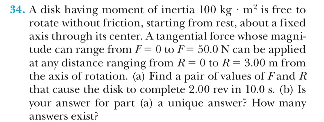 34. A disk having moment of inertia 100 kg - m2 is free to
rotate without friction, starting from rest, about a fixed
axis through its center. A tangential force whose magni-
tude can range from F- 0 to F-50.0 N can be applied
at any distance ranging from R-0 to R- 3.00 m from
the axis of rotation. (a) Find a pair of values of Fand R
that cause the disk to complete 2.00 rev in 10.0 s. (b) Is
your answer for part (a) a unique answer? How many
answers exist:
