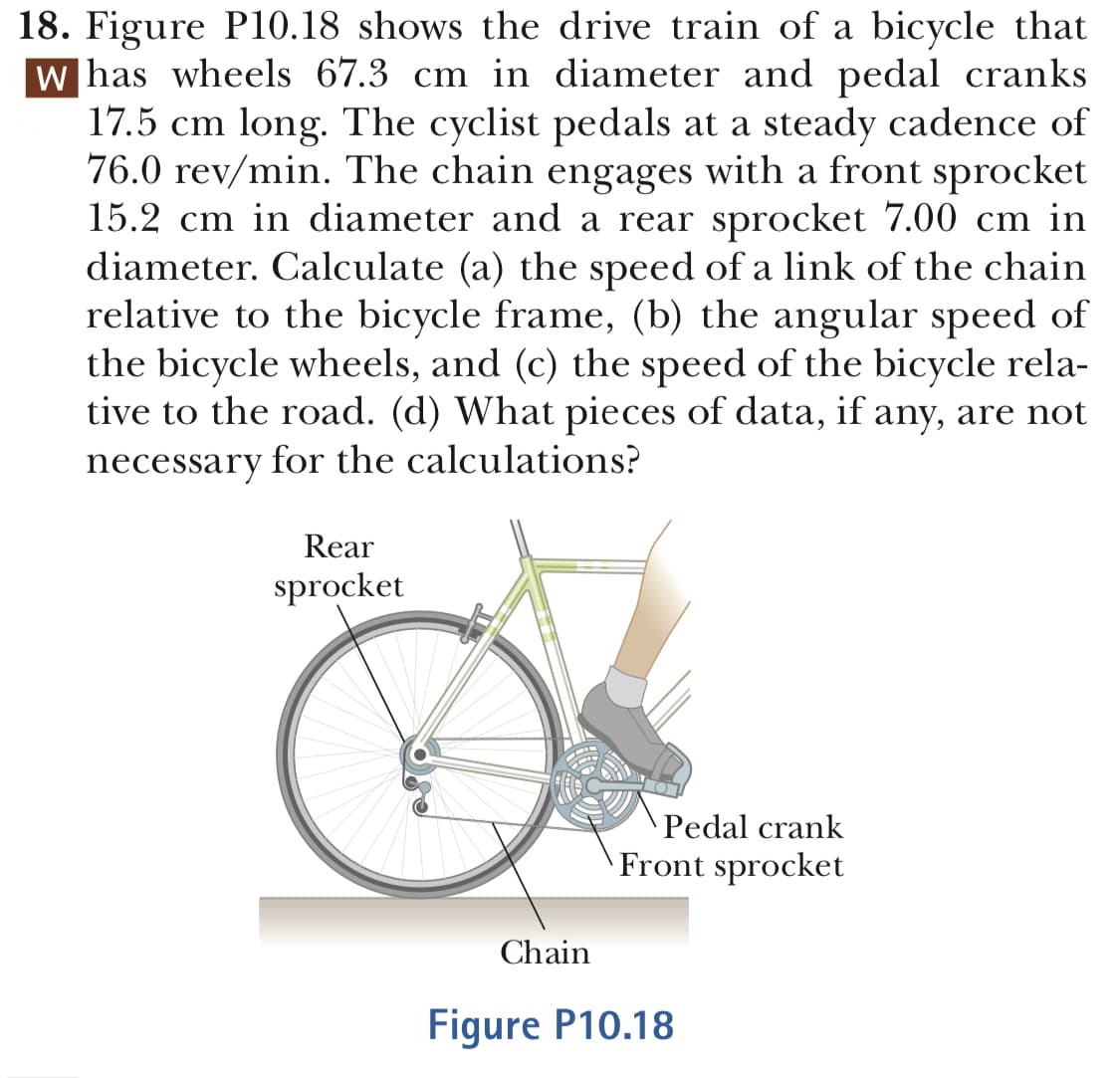 18. Figure P10.18 shows the drive train of a bicvcle that
has wheels 67.3 cm in diameter and pedal cranks
17.5 cm long. The cyclist pedals at a steady cadence of
76.0 rev/min. The chain engages with a front sprocket
15.2 cm in diameter and a rear sprocket 7.00 cm in
diameter. Calculate (a) the speed of a link of the chain
relative to the bicycle frame, (b) the angular speed of
the bicycle wheels, and (c) the speed of the bicycle rela-
tive to the road. (d) What pieces of data, if any, are not
necessary for the calculations?
Rear
sprocket
Pedal crank
Front sprocket
Chain
Fiqure P10.18
