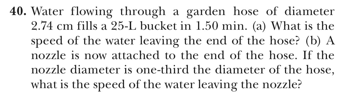 40. Water flowing through a garden hose of diameter
2.74 cm fills a 25-L bucket in 1.50 min. (a) What is the
speed of the water leaving the end of the hose? (b) A
nozzle is now attached to the end of the hose. If the
nozzle diameter is one-third the diameter of the hose,
what is the speed of the water leaving the nozzle?
