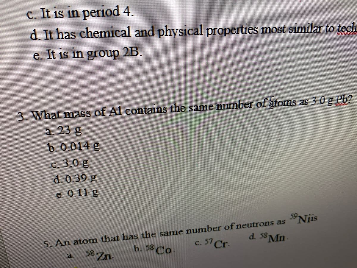 C. It is in peeriod 4.
d. It has chemical and physical properties most simılar to tech
e. It is in group 2B.
3. What mass of Al contains the same number of atoms as 3.0 g Pb7
a. 23 g
b.0.014 g
c. 3.0 g
d.0.39g
e. 0.11 g
59.
5. An atom that has the same number of neutrons as "Niis
d. 58
58 Zn
b. 58 Co.
c. 57 Cr-
Mn.
a.
