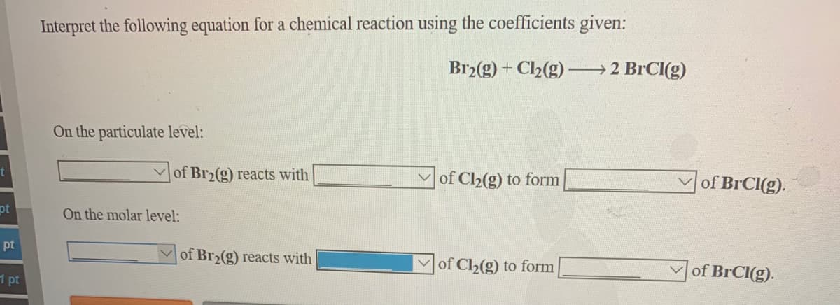 Interpret the following equation for a chemical reaction using the coefficients given:
Br2(g) + Cl2(g) -
→2 BrCI(g)
On the particulate level:
of Br2(g) reacts with
of Cl2(g) to form
of BrCI(g).
pt
On the molar level:
pt
of Br2(g) reacts with
of Cl2(g) to form
of BRCI(g).
1 pt
