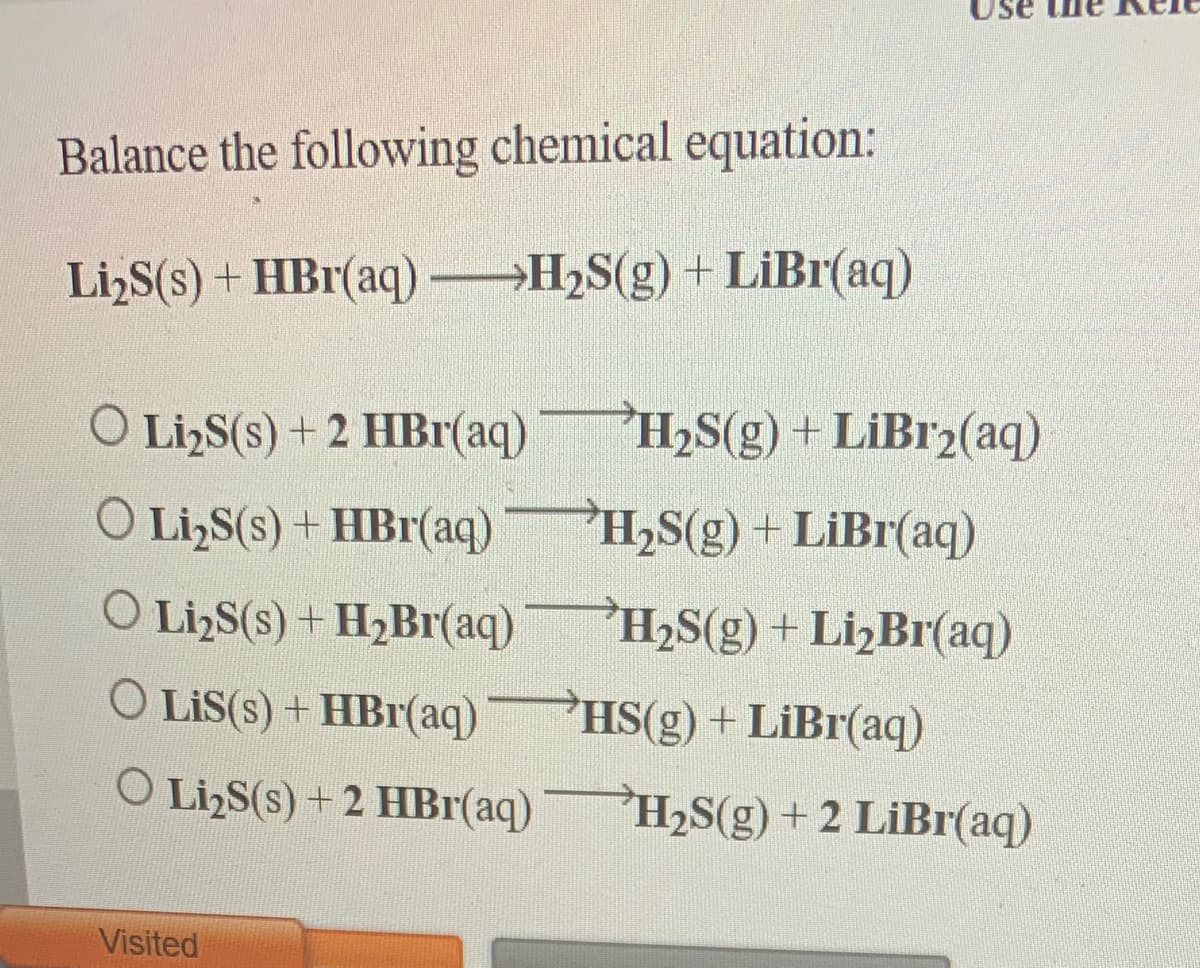 Use
Balance the following chemical equation:
Li,S(s) + HBr(aq) H2S(g) + LiBr(aq)
O LizS(s) + 2 HBr(aq)
H2S(g) + LiBr2(aq)
O Li,S(s) + HBr(aq)
H,S(g) + LiBr(aq)
O LizS(s) + H2B1(aq)
H2S(g)+ LizBr(aq)
O LiS(s) + HBr(aq)PHS(g) + LiBr(aq)
O LizS(s) + 2 HBr(aq)
H2S(g) + 2 LiBr(aq)
Visited
