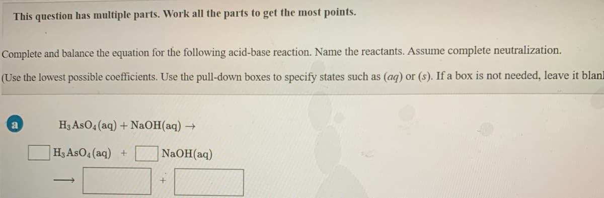 This question has multiple parts. Work all the parts to get the most points.
Complete and balance the equation for the following acid-base reaction. Name the reactants. Assume complete neutralization.
(Use the lowest possible coefficients. Use the pull-down boxes to specify states such as (ag) or (s). If a box is not needed, leave it blanl
H3 AsO4 (aq) + NaOH(aq) →
|H3 AsO4 (aq) +
NaOH(aq)
