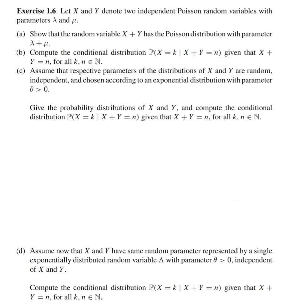 Exercise 1.6 Let X and Y denote two independent Poisson random variables with
parameters and μ.
(a) Show that the random variable X + Y has the Poisson distribution with parameter
X+μl.
(b) Compute the conditional distribution P(X = k | X + Y = n) given that X +
Y = n, for all k, ne N.
(c) Assume that respective parameters of the distributions of X and Y are random,
independent, and chosen according to an exponential distribution with parameter
0 > 0.
Give the probability distributions of X and Y, and compute the conditional
distribution P(X = k | X + Y = n) given that X + Y = n, for all k, ne N.
(d) Assume now that X and Y have same random parameter represented by a single
exponentially distributed random variable A with parameter > 0, independent
of X and Y.
Compute the conditional distribution P(X = k | X + Y = n) given that X +
Y = n, for all k, n € N.