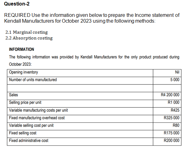 Question-2
REQUIRED Use the information given below to prepare the Income statement of
Kendall Manufacturers for October 2023 using the following methods:
2.1 Marginal costing
2.2 Absorption costing
INFORMATION
The following information was provided by Kendall Manufacturers for the only product produced during
October 2023:
Opening inventory
Number of units manufactured
Sales
Selling price per unit
Variable manufacturing costs per unit
Fixed manufacturing overhead cost
Variable selling cost per unit
Fixed selling cost
Fixed administrative cost
Nil
5 000
R4 200 000
R1 000
R425
R325 000
R80
R175 000
R200 000