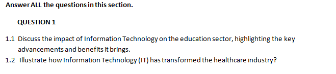 Answer ALL the questions in this section.
QUESTION 1
1.1 Discuss the impact of Information Technology on the education sector, highlighting the key
advancements and benefits it brings.
1.2 Illustrate how Information Technology (IT) has transformed the healthcare industry?
