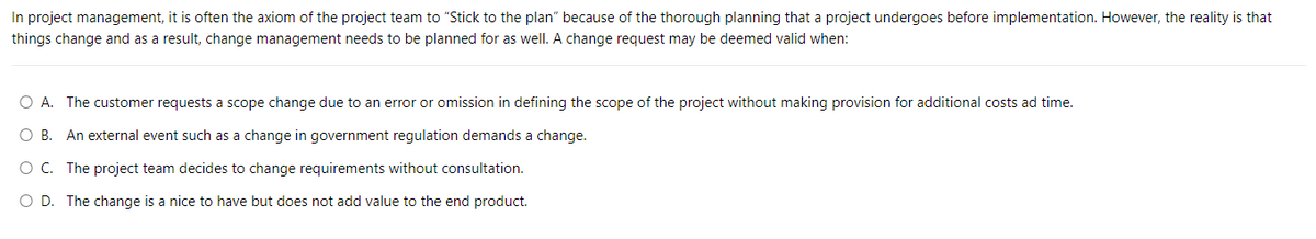 In project management, it is often the axiom of the project team to "Stick to the plan" because of the thorough planning that a project undergoes before implementation. However, the reality is that
things change and as a result, change management needs to be planned for as well. A change request may be deemed valid when:
O A. The customer requests a scope change due to an error or omission in defining the scope of the project without making provision for additional costs ad time.
O B. An external event such as a change in government regulation demands a change.
O C. The project team decides to change requirements without consultation.
O D. The change is a nice to have but does not add value to the end product.