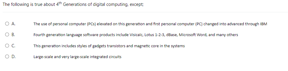 The following is true about 4th Generations of digital computing, except;
O A.
O B.
O O
O C.
D.
The use of personal computer (PCs) elevated on this generation and first personal computer (PC) changed into advanced through IBM
Fourth generation language software products include Visicalc, Lotus 1-2-3, dBase, Microsoft Word, and many others
This generation includes styles of gadgets transistors and magnetic core in the systems
Large-scale and very large-scale integrated circuits