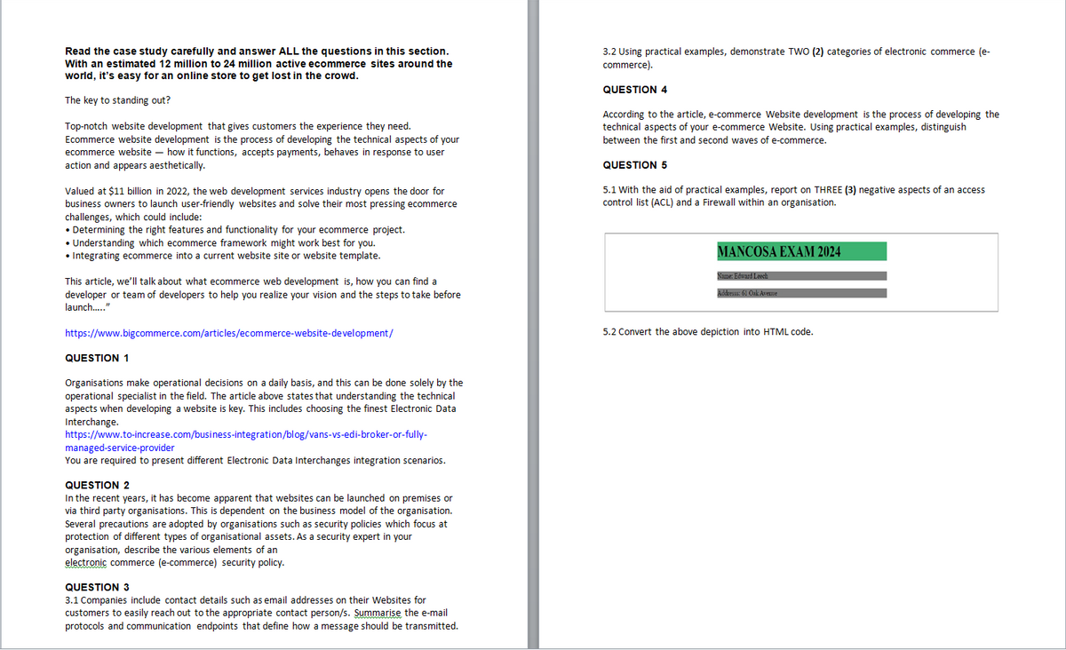Read the case study carefully and answer ALL the questions in this section.
With an estimated 12 million to 24 million active ecommerce sites around the
world, it's easy for an online store to get lost in the crowd.
The key to standing out?
Top-notch website development that gives customers the experience they need.
Ecommerce website development is the process of developing the technical aspects of your
ecommerce website - how it functions, accepts payments, behaves in response to user
action and appears aesthetically.
Valued at $11 billion in 2022, the web development services industry opens the door for
business owners to launch user-friendly websites and solve their most pressing ecommerce
challenges, which could include:
• Determining the right features and functionality for your ecommerce project.
• Understanding which ecommerce framework might work best for you.
• Integrating ecommerce into a current website site or website template.
This article, we'll talk about what ecommerce web development is, how you can find a
developer or team of developers to help you realize your vision and the steps to take before
launch....."
3.2 Using practical examples, demonstrate TWO (2) categories of electronic commerce (e-
commerce).
QUESTION 4
According to the article, e-commerce Website development is the process of developing the
technical aspects of your e-commerce Website. Using practical examples, distinguish
between the first and second waves of e-commerce.
QUESTION 5
5.1 With the aid of practical examples, report on THREE (3) negative aspects of an access
control list (ACL) and a Firewall within an organisation.
MANCOSA EXAM 2024
Name: Edward Leech
Addresss: 61 Oak Avenue
https://www.bigcommerce.com/articles/ecommerce-website-development/
QUESTION 1
Organisations make operational decisions on a daily basis, and this can be done solely by the
operational specialist in the field. The article above states that understanding the technical
aspects when developing a website is key. This includes choosing the finest Electronic Data
Interchange.
https://www.to-increase.com/business-integration/blog/vans-vs-edi-broker-or-fully-
managed-service-provider
You are required to present different Electronic Data Interchanges integration scenarios.
QUESTION 2
In the recent years, it has become apparent that websites can be launched on premises or
via third party organisations. This is dependent on the business model of the organisation.
Several precautions are adopted by organisations such as security policies which focus at
protection of different types of organisational assets. As a security expert in your
organisation, describe the various elements of an
electronic commerce (e-commerce) security policy.
QUESTION 3
3.1 Companies include contact details such as email addresses on their Websites for
customers to easily reach out to the appropriate contact person/s. Summarise the e-mail
protocols and communication endpoints that define how a message should be transmitted.
5.2 Convert the above depiction into HTML code.