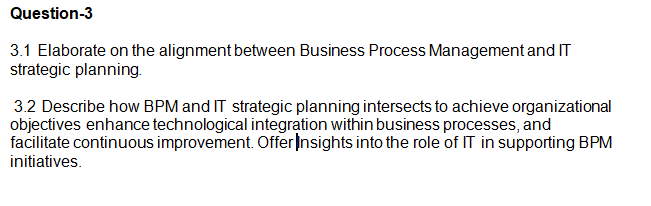 Question-3
3.1 Elaborate on the alignment between Business Process Management and IT
strategic planning.
3.2 Describe how BPM and IT strategic planning intersects to achieve organizational
objectives enhance technological integration within business processes, and
facilitate continuous improvement. Offer Insights into the role of IT in supporting BPM
initiatives.