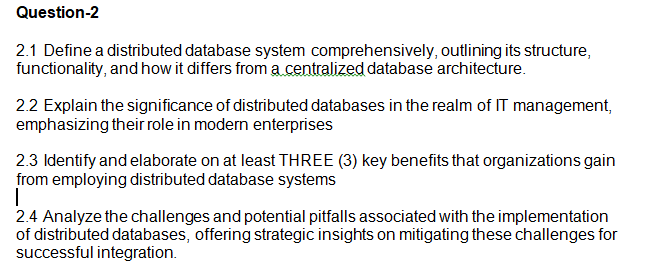 Question-2
2.1 Define a distributed database system comprehensively, outlining its structure,
functionality, and how it differs from a centralized database architecture.
2.2 Explain the significance of distributed databases in the realm of IT management,
emphasizing their role in modern enterprises
2.3 Identify and elaborate on at least THREE (3) key benefits that organizations gain
from employing distributed database systems
I
2.4 Analyze the challenges and potential pitfalls associated with the implementation
of distributed databases, offering strategic insights on mitigating these challenges for
successful integration.