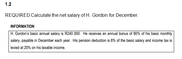 1.2
REQUIRED Calculate the net salary of H. Gordon for December.
INFORMATION
H. Gordon's basic annual salary is R240 000. He receives an annual bonus of 80% of his basic monthly
salary, payable in December each year. His pension deduction is 8% of the basic salary and income tax is
levied at 20% on his taxable income.