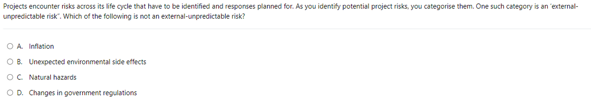 Projects encounter risks across its life cycle that have to be identified and responses planned for. As you identify potential project risks, you categorise them. One such category is an 'external-
unpredictable risk". Which of the following is not an external-unpredictable risk?
O A. Inflation
OB. Unexpected environmental side effects
O C. Natural hazards
O D. Changes in government regulations