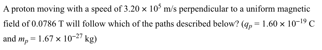 A proton moving with a speed of 3.20 × 105 m/s perpendicular to a uniform magnetic
field of 0.0786 T will follow which of the paths described below? (qp = 1.60 × 10-¹⁹ C
and mp = 1.67 × 10-27 kg)