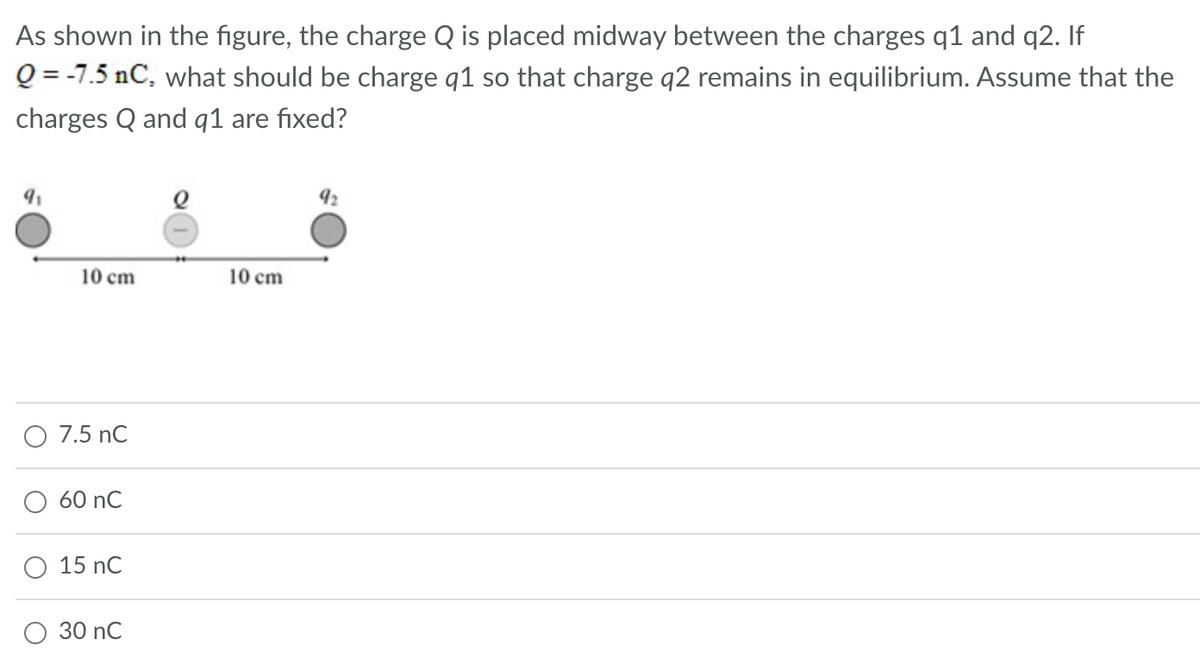 As shown in the figure, the charge Q is placed midway between the charges q1 and q2. If
Q = -7.5 nC, what should be charge q1 so that charge q2 remains in equilibrium. Assume that the
charges Q and q1 are fixed?
9₁
10 cm
O 7.5 nC
60 nC
15 nC
30 nC
10 cm
92