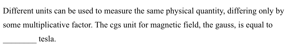 Different units can be used to measure the same physical quantity, differing only by
some multiplicative factor. The cgs unit for magnetic field, the gauss, is equal to
tesla.
