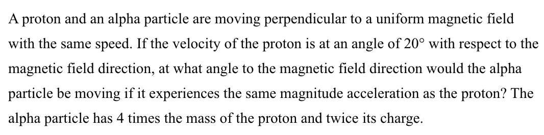 A proton and an alpha particle are moving perpendicular to a uniform magnetic field
with the same speed. If the velocity of the proton is at an angle of 20° with respect to the
magnetic field direction, at what angle to the magnetic field direction would the alpha
particle be moving if it experiences the same magnitude acceleration as the proton? The
alpha particle has 4 times the mass of the proton and twice its charge.