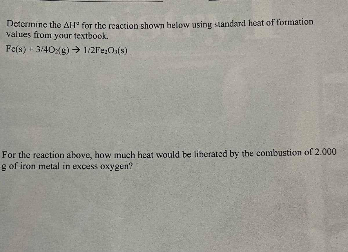 Determine the AH° for the reaction shown below using standard heat of formation
values from your textbook.
Fe(s) + 3/402(g) → 1/2Fe2O3(s)
For the reaction above, how much heat would be liberated by the combustion of 2.000
g of iron metal in excess oxygen?