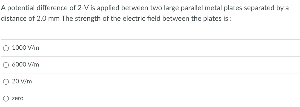 A potential difference of 2-V is applied between two large parallel metal plates separated by a
distance of 2.0 mm The strength of the electric field between the plates is :
1000 V/m
6000 V/m
20 V/m
zero